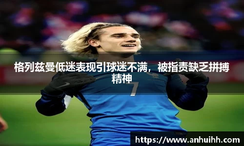 格列兹曼低迷表现引球迷不满，被指责缺乏拼搏精神