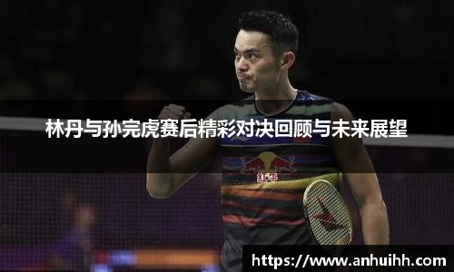 林丹与孙完虎赛后精彩对决回顾与未来展望